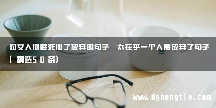 对女人彻底死心了放弃的句子 太在乎一个人想放弃了句子（精选50条）